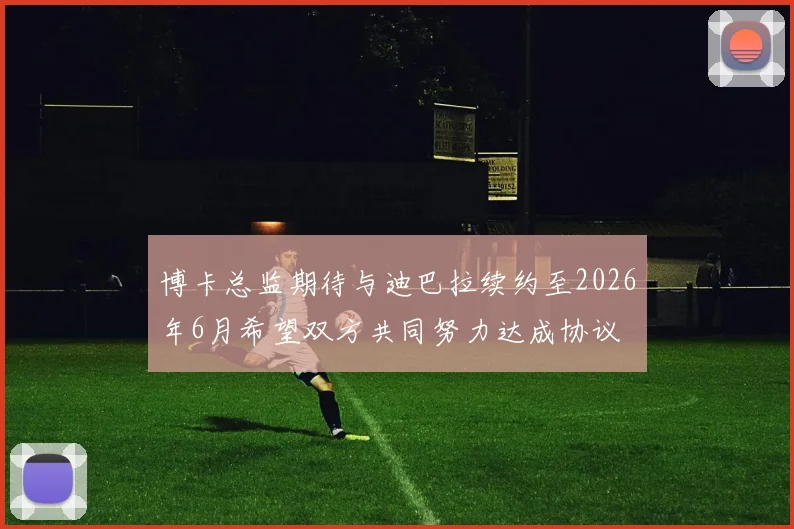 博卡总监期待与迪巴拉续约至2026年6月希望双方共同努力达成协议