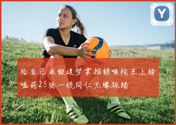 给自己放假追梦掌掴锁喉枪王上榜嗑药25场一视同仁无缘踩踏