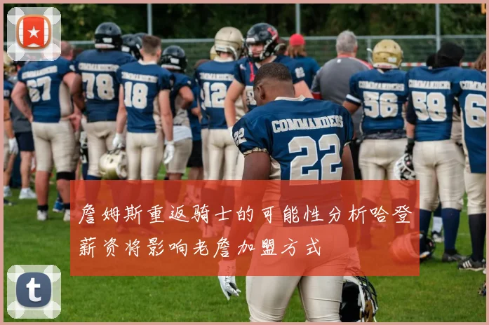 詹姆斯重返骑士的可能性分析哈登薪资将影响老詹加盟方式