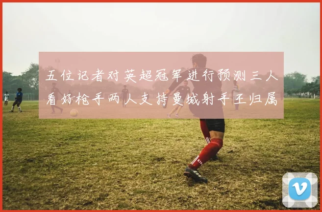 五位记者对英超冠军进行预测三人看好枪手两人支持曼城射手王归属无疑