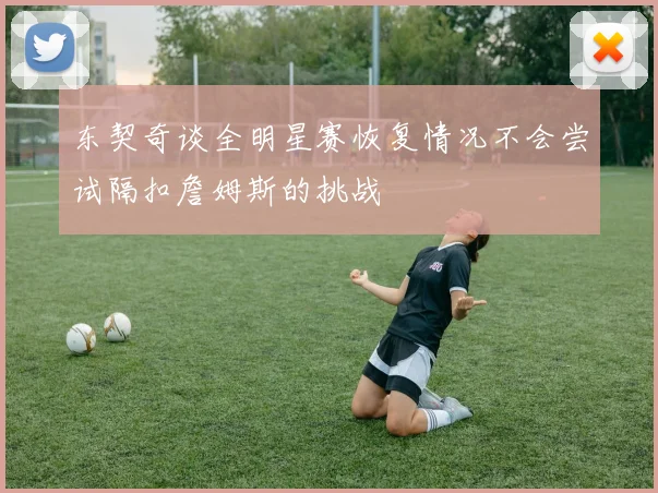 东契奇谈全明星赛恢复情况不会尝试隔扣詹姆斯的挑战