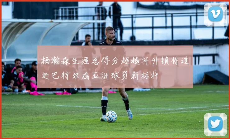 杨瀚森生涯总得分超越河升镇将追赶巴特尔成亚洲球员新标杆