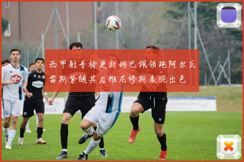 西甲射手榜更新姆巴佩领跑阿尔瓦雷斯紧随其后维尼修斯表现出色