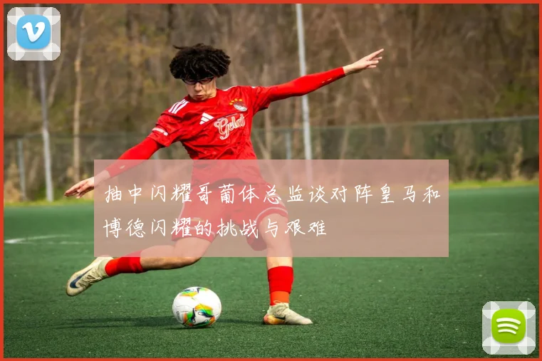 抽中闪耀哥葡体总监谈对阵皇马和博德闪耀的挑战与艰难