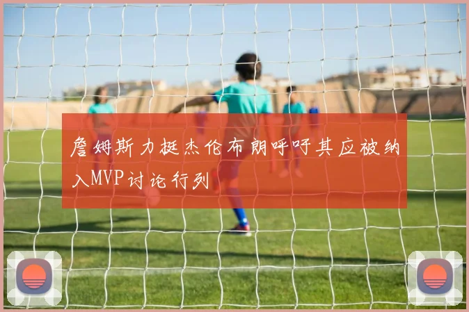 詹姆斯力挺杰伦布朗呼吁其应被纳入MVP讨论行列