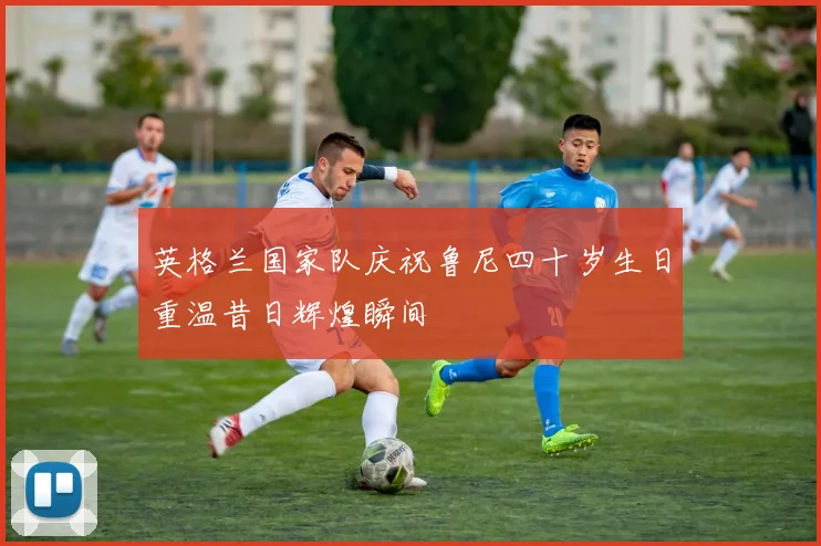 英格兰国家队庆祝鲁尼四十岁生日重温昔日辉煌瞬间