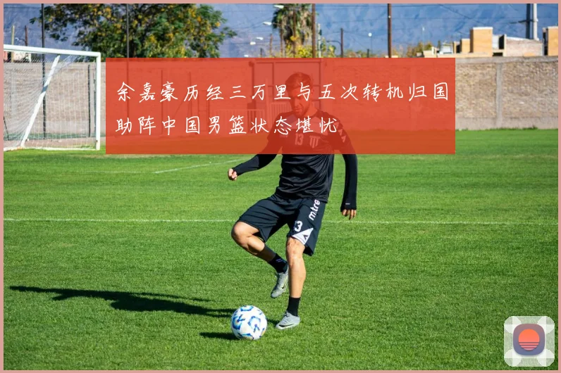 余嘉豪历经三万里与五次转机归国助阵中国男篮状态堪忧